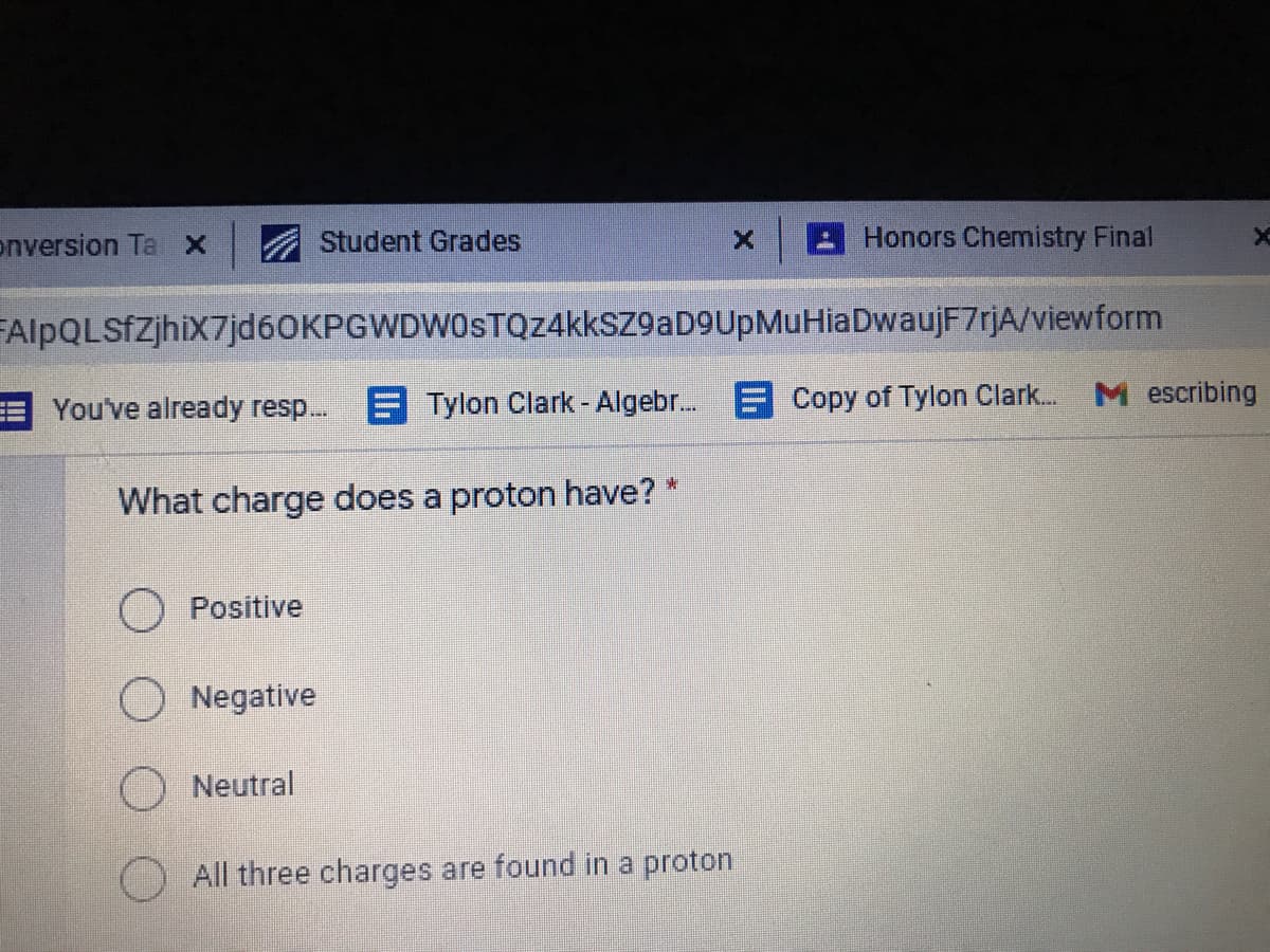 enversion Ta x
Student Grades
Honors Chemistry Final
FAlpQLSfZjhiX7jd60KPGWDWOSTQz4kkSZ9aD9UpMuHiaDwaujF7rjA/viewform
M escribing
You've already resp.. Tylon Clark - Algebr. E Copy of Tylon Clark.
What charge does a proton have? *
O Positive
Negative
O Neutral
All three charges are found in a proton
