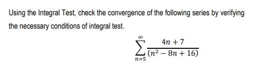 Using the Integral Test, check the convergence of the following series by verifying
the necessary conditions of integral test.
4n + 7
Z (n² – 8n + 16)
n=5

