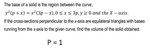 The base of a solid is the region between the curve,
y (p + x) = x? (3p - x),0 < x < 3p, y > 0 and the X– axis.
If the cross-sections perpendicular to the x-axis are equilateral triangles with bases
running from the x-axis to the given curve, find the volume of the solid obtained.
P = 1
