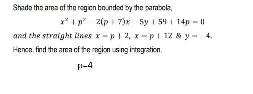 Shade the area of the region bounded by the parabola,
x? +p? – 2(p + 7)x – 5y + 59 + 14p = 0
and the straight lines x = p+ 2, x = p + 12 & y = -4.
Hence, find the area of the region using integration.
p=4
