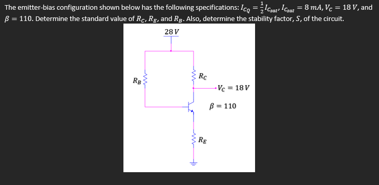 B = 110. Determine the standard value of Rc, Rg, and Rg. Also, determine the stability factor, S, of the circuit.
28 V
The emitter-bias configuration shown below has the following specifications: Ico =;Icsat, Icsat = 8 mA, Vc = 18 V, and
Rc
RB
- Vc =
= 18 V
B = 110
RE
