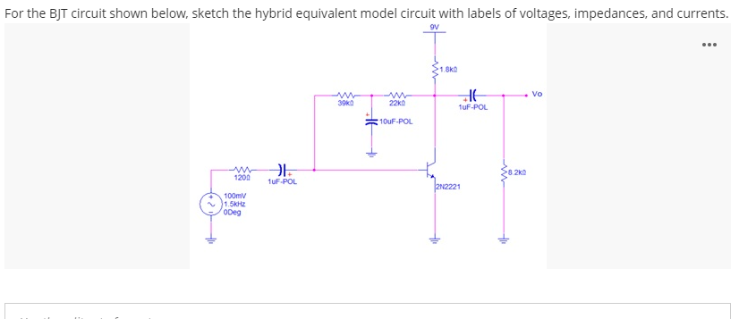 For the BJT circuit shown below, sketch the hybrid equivalent model circuit with labels of voltages, impedances, and currents.
...
1.8k0
Vo
39ka
22ko
tuF-POL
10UF-POL
1200
1uF-POL
2N2221
100mv
1.5KHZ
ODeg
