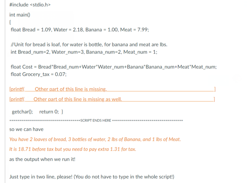 #include <stdio.h>
int main()
{
float Bread = 1.09, Water = 2.18, Banana = 1.00, Meat = 7.99;
//Unit for bread is loaf, for water is bottle, for banana and meat are Ibs.
int Bread_num=2, Water_num=3, Banana_num=2, Meat_num = 1;
float Cost = Bread"Bread_num+Water*Water_num+Banana*Banana_num+Meat"Meat_num;
float Grocery_tax = 0.07;
Other part of this line is missing.
Other part of this line is missing as well.
[printf(
[printf(
getchar(); return O; }
-----=-SCRIPT ENDS HERE
====
so we can have
You have 2 loaves of bread, 3 bottles of water, 2 lbs of Banana, and 1 lbs of Meat.
It is 18.71 before tax but you need to pay extra 1.31 for tax.
as the output when we run it!
Just type in two line, please! (You do not have to type in the whole script!)
