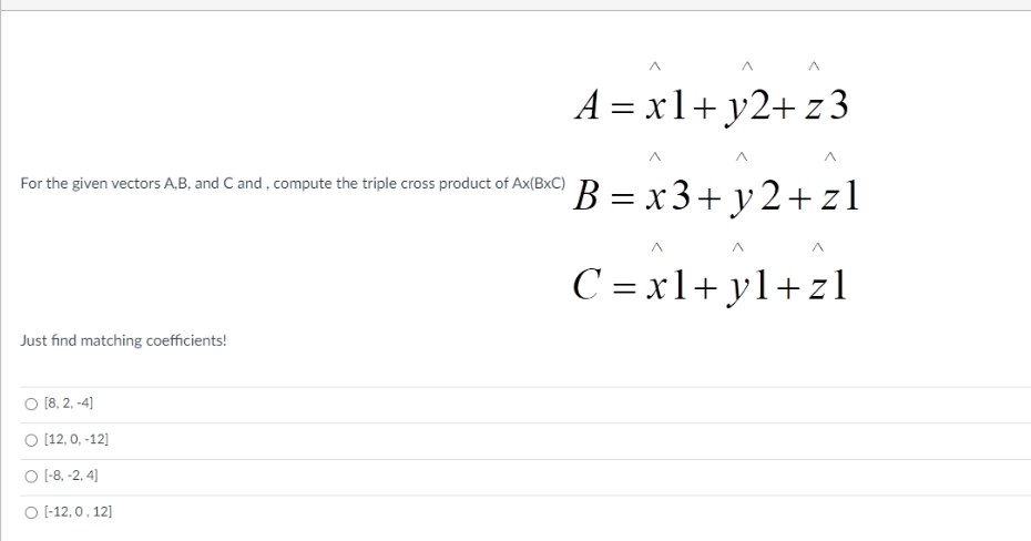 A = x1+ y2+ z3
B = x 3+ y 2+ zl
For the given vectors A,B, and C and , compute the triple cross product of Ax(BxC)
C = x1+ yl+z1
Just find matching coefficients!
O [8, 2, -4]
O [12, 0, -12]
O 1-8, -2, 4]
O -12, 0, 12]
