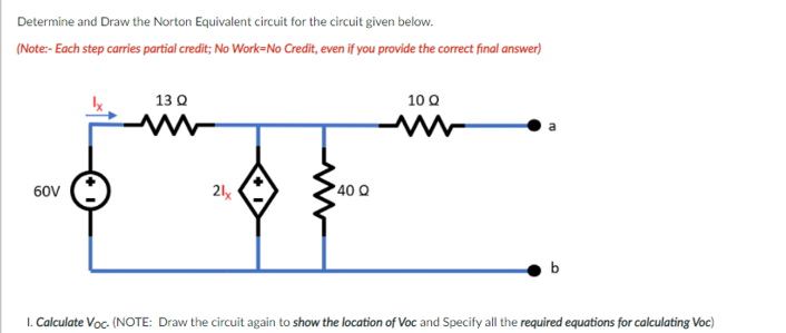 Determine and Draw the Norton Equivalent circuit for the circuit given below.
(Note:- Each step carries partial credit; No Work=No Credit, even if you provide the correct final answer)
10 Q
13 Q
60V
21x
40 Q
b
1. Calculate Voc- (NOTE: Draw the circuit again to show the location of Voc and Specify all the required equations for calculating Voc)
