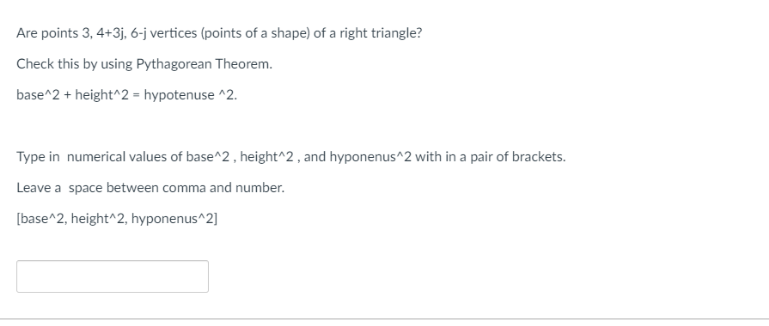 Are points 3, 4+3j, 6-j vertices (points of a shape) of a right triangle?
Check this by using Pythagorean Theorem.
base^2 + height^2 = hypotenuse ^2.
Type in numerical values of base^2 , height^2 , and hyponenus^2 with in a pair of brackets.
Leave a space between comma and number.
[base^2, height^2, hyponenus^2]
