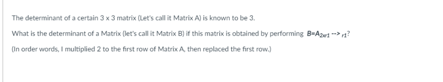The determinant of a certain 3 x 3 matrix (Let's call it Matrix A) is known to be 3.
What is the determinant of a Matrix (let's call it Matrix B) if this matrix is obtained by performing B=A2w1 --> r1?
(In order words, I multiplied 2 to the first row of Matrix A, then replaced the first row.)
