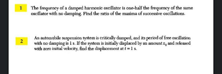 1 The frequency of a damped harmonic oscillator is one-half the frequency of the same
oscillator with no damping. Find the ratio of the maxima of successive oscillations.
An automobile suspension system is critically damped, and its period of free oscillation
with no damping is1s. If the system is initially displaced by an amount x, and released
with zero initial velocity, find the displacement at t = 1 s.
2.
