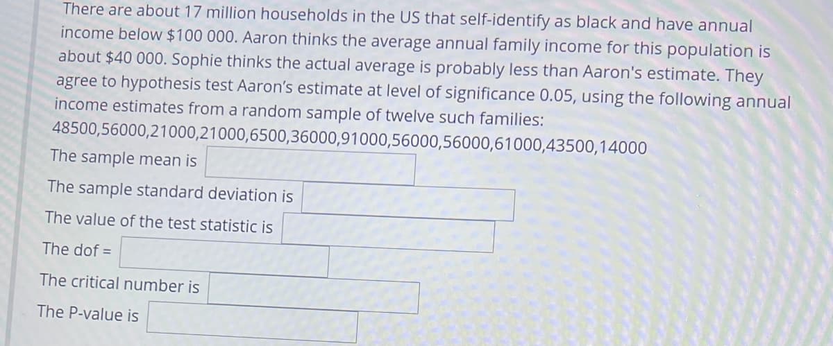 There are about 17 million households in the US that self-identify as black and have annual
income below $100 000. Aaron thinks the average annual family income for this population is
about $40 000. Sophie thinks the actual average is probably less than Aaron's estimate. They
agree to hypothesis test Aaron's estimate at level of significance 0.05, using the following annual
income estimates from a random sample of twelve such families:
48500,56000,21000,21000,6500,36000,91000,56000,56000,61000,43500,14000
The sample mean is
The sample standard deviation is
The value of the test statistic is
The dof =
The critical number is
The P-value is
