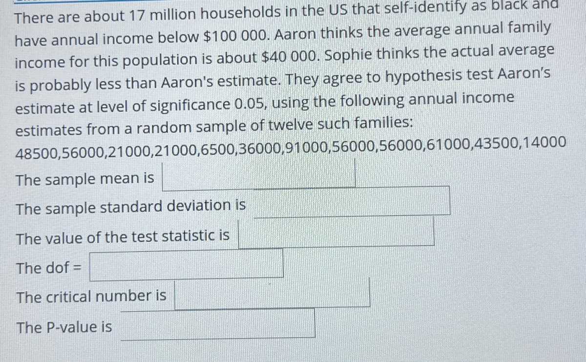 There are about 17 million households in the US that self-identify as black and
have annual income below $100 000. Aaron thinks the average annual family
income for this population is about $40 000. Sophie thinks the actual average
is probably less than Aaron's estimate. They agree to hypothesis test Aaron's
estimate at level of significance 0.05, using the following annual income
estimates from a random sample of twelve such families:
48500,56000,21000,21000,6500,36000,91000,56000,56000,61000,43500,14000
The sample mean is
The sample standard deviation is
The value of the test statistic is
The dof =
The critical number is
The P-value is
