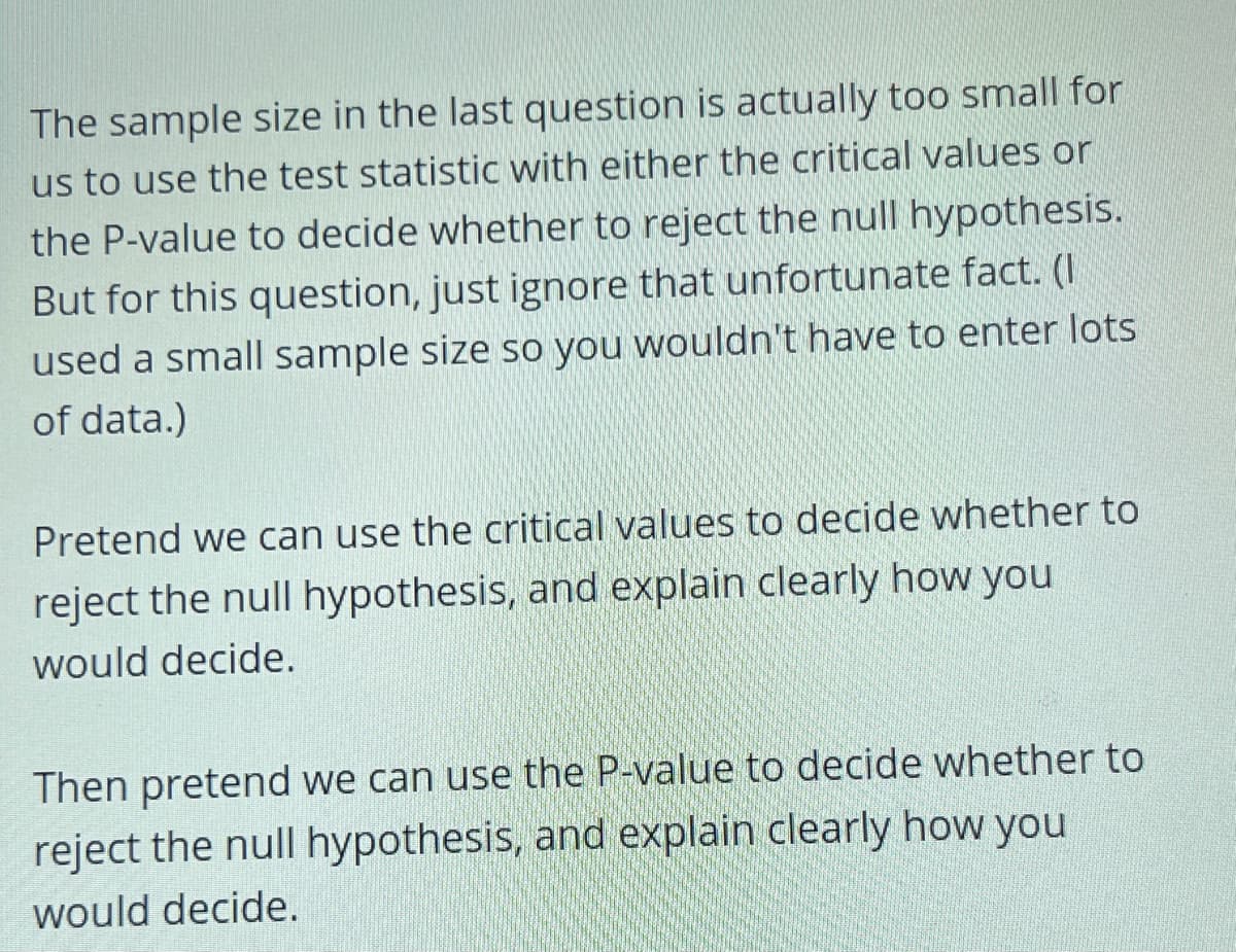 The sample size in the last question is actually too small for
us to use the test statistic with either the critical values or
the P-value to decide whether to reject the null hypothesis.
But for this question, just ignore that unfortunate fact. (I
used a small sample size so you wouldn't have to enter lots
of data.)
Pretend we can use the critical values to decide whether to
reject the null hypothesis, and explain clearly how you
would decide.
Then pretend we can use the P-value to decide whether to
reject the null hypothesis, and explain clearly how you
would decide.
