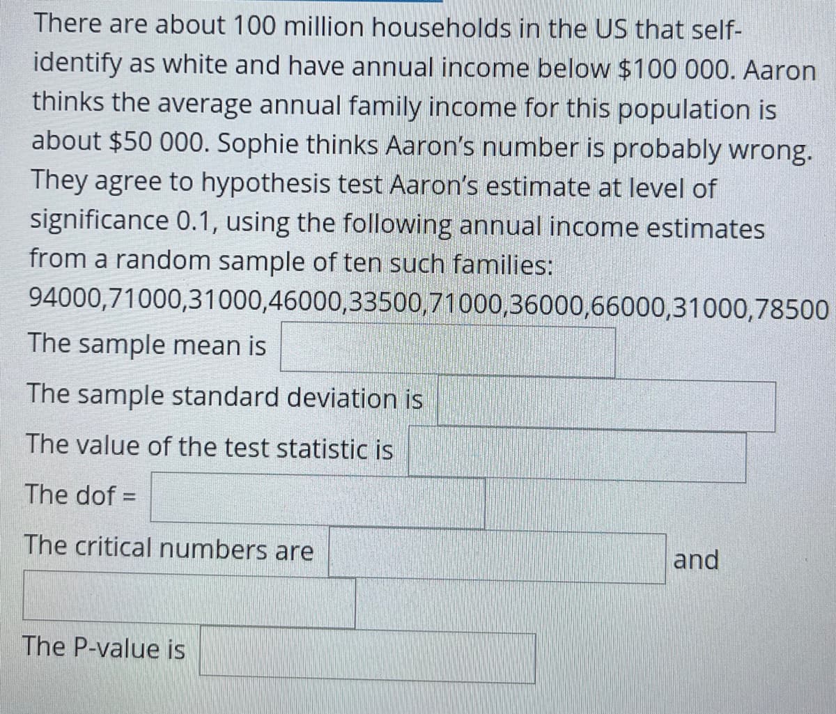 There are about 100 million households in the US that self-
identify as white and have annual income below $100 000. Aaron
thinks the average annual family income for this population is
about $50 000. Sophie thinks Aaron's number is probably wrong.
They agree to hypothesis test Aaron's estimate at level of
significance 0.1, using the following annual income estimates
from a random sample of ten such families:
94000,71000,31000,46000,33500,71000,36000,66000,31000,78500
The sample mean is
The sample standard deviation is
The value of the test statistic is
The dof =
The critical numbers are
and
The P-value is
