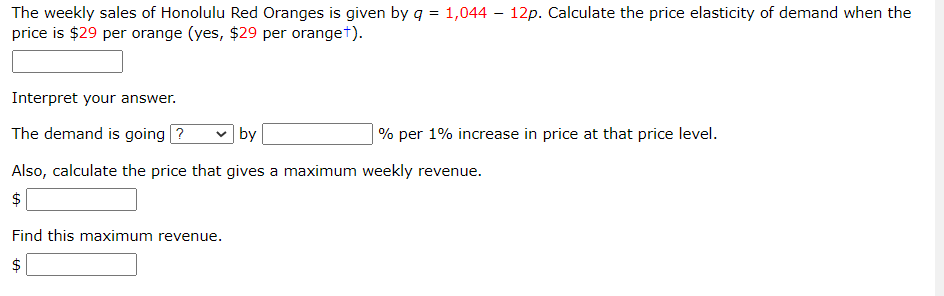 The weekly sales of Honolulu Red Oranges is given by q = 1,044 – 12p. Calculate the price elasticity of demand when the
price is $29 per orange (yes, $29 per oranget).
Interpret your answer.
The demand is going ?
v by
% per 1% increase in price at that price level.
Also, calculate the price that gives a maximum weekly revenue.
Find this maximum revenue.
