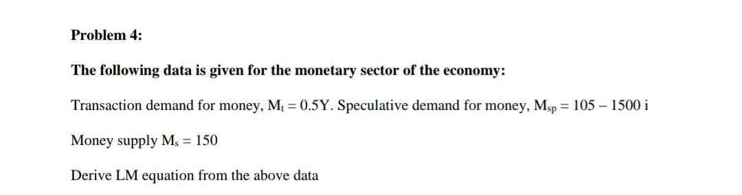 Problem 4:
The following data is given for the monetary sector of the economy:
Transaction demand for money, M = 0.5Y. Speculative demand for money, Msp = 105 – 1500 i
Money supply Ms = 150
Derive LM equation from the above data
