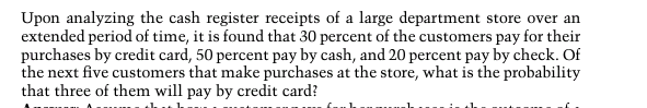 Upon analyzing the cash register receipts of a large department store over an
extended period of time, it is found that 30 percent of the customers pay for their
purchases by credit card, 50 percent pay by cash, and 20 percent pay by check. Of
the next five customers that make purchases at the store, what is the probability
that three of them will pay by credit card?
