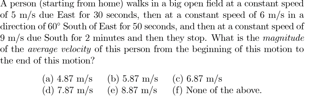 A person (starting from home) walks in a big open field at a constant speed
of 5 m/s due East for 30 seconds, then at a constant speed of 6 m/s in a
direction of 60° South of East for 50 seconds, and then at a constant speed of
9 m/s due South for 2 minutes and then they stop. What is the magnitude
of the average velocity of this person from the beginning of this motion to
the end of this motion?
(a) 4.87 m/s
(d) 7.87 m/s
(b) 5.87 m/s
(e) 8.87 m/s
(c) 6.87 m/s
(f) None of the above.

