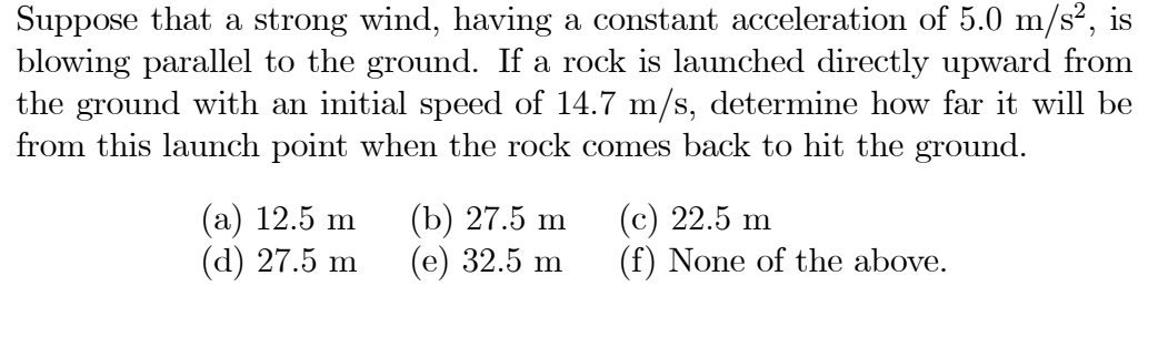 Suppose that a strong wind, having a constant acceleration of 5.0 m/s²,
blowing parallel to the ground. If a rock is launched directly upward from
the ground with an initial speed of 14.7 m/s, determine how far it will be
from this launch point when the rock comes back to hit the ground.
(а) 12.5 m
(d) 27.5 m
(Ъ) 27.5 m
(е) 32.5 m
(c) 22.5 m
(f) None of the above.
