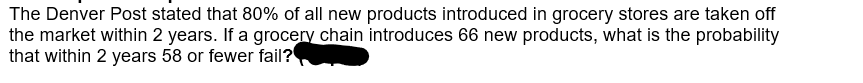 The Denver Post stated that 80% of all new products introduced in grocery stores are taken off
the market within 2 years. If a grocery chain introduces 66 new products, what is the probability
that within 2 years 58 or fewer fail?
