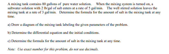 A mixing tank contains 80 gallons of pure water solution. When the mixing system is turned on, a
saltwater solution with 2 lb/gal of salt enters at a rate of 5 gal/min. The well stirred solution leaves the
mixing tank at a rate of 3 gal/min. Determine the formula for the amount of salt in the mixing tank at any
time.
a) Draw a diagram of the mixing tank labeling the given parameters of the problem.
b) Determine the differential equation and the initial conditions.
c) Determine the formula for the amount of salt in the mixing tank at any time.
Note: Use exact number for this problem, do not use decimals.
