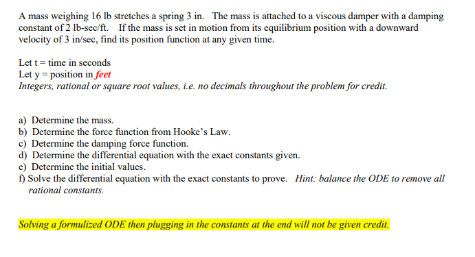 A mass weighing 16 lb stretches a spring 3 in. The mass is attached to a viscous damper with a damping
constant of 2 lb-sec/ft. If the mass is set in motion from its equilibrium position with a downward
velocity of 3 in/sec, find its position function at any given time.
Lett = time in seconds
Let y = position in feet
Integers, rational or square root values, i.e. no decimals throughout the problem for credit.
a) Determine the mass.
b) Determine the force function from Hooke's Law.
c) Determine the damping force function.
d) Determine the differential equation with the exact constants given.
e) Determine the initial values.
f) Solve the differential equation with the exact constants to prove. Hint: balance the ODE to remove all
rational constants.
Solving a formulized ODE then plugging in the constants at the end will not be given credit.
