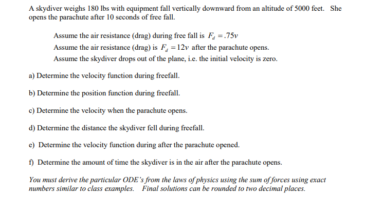 A skydiver weighs 180 lbs with equipment fall vertically downward from an altitude of 5000 feet. She
opens the parachute after 10 seconds of free fall.
Assume the air resistance (drag) during free fall is F, =.75v
Assume the air resistance (drag) is F, = 12v after the parachute opens.
Assume the skydiver drops out of the plane, i.e. the initial velocity is zero.
a) Determine the velocity function during freefall.
b) Determine the position function during freefall.
c) Determine the velocity when the parachute opens.
d) Determine the distance the skydiver fell during freefall.
e) Determine the velocity function during after the parachute opened.
f) Determine the amount of time the skydiver is in the air after the parachute opens.
You must derive the particular ODE's from the laws of physics using the sum of forces using exact
numbers similar to class examples. Final solutions can be rounded to two decimal places.
