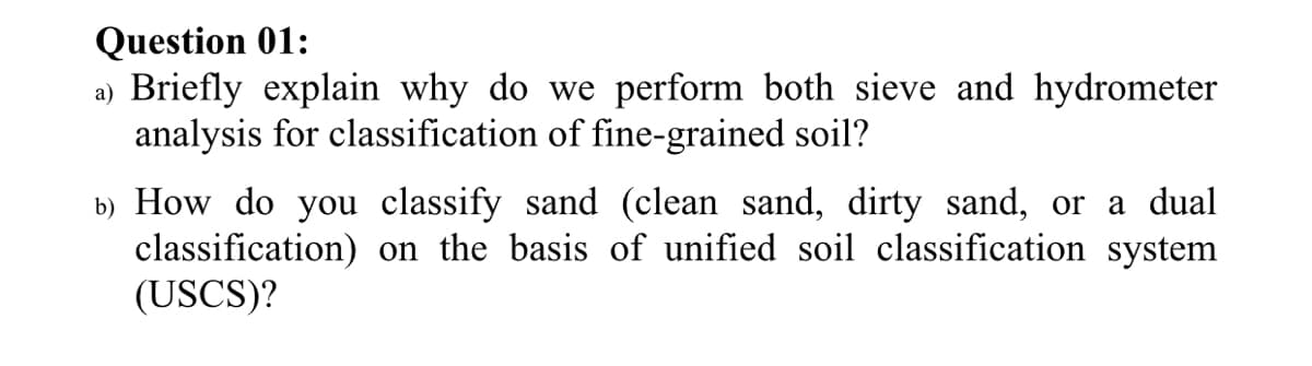 Question 01:
a) Briefly explain why do we perform both sieve and hydrometer
analysis for classification of fine-grained soil?
b) How do you classify sand (clean sand, dirty sand, or a dual
classification) on the basis of unified soil classification system
(USCS)?
