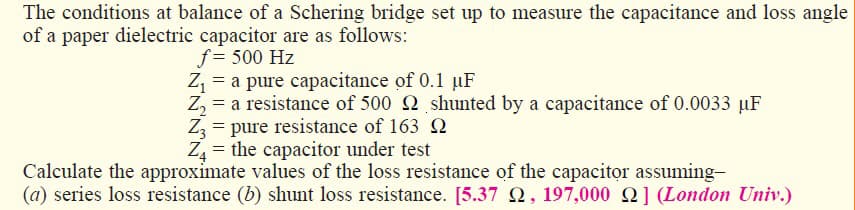 The conditions at balance of a Schering bridge set up to measure the capacitance and loss angle
of a paper dielectric capacitor are as follows:
f= 500 Hz
Z, = a pure capacitance of 0.1 µF
Z, = a resistance of 500 2 shunted by a capacitance of 0.0033 µF
Z3 = pure resistance of 163 2
Z = the capacitor under test
Calculate the approximate values of the loss resistance of the capacitor assuming-
(a) series loss resistance (b) shunt loss resistance. [5.37 2, 197,000 Q] (London Univ.)
