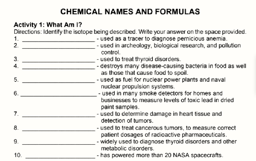 CHEMICAL NAMES AND FORMULAS
Activity 1: What Am 1?
Directions: Identify the isotope being described. Write your answer on the space provided.
1.
- used as a tracer to diagnose permicious anemia.
- used in archeology, biological research, and pollution
control.
2.
3.
- used to treat thyroid disorders.
- destroys many disease-causing bacteria in food as well
as those that cause food to spoil.
- used as fuel for nuclear power plants and naval
nuclear propulsion systems.
- used in many smoke detectors for homes and
businesses to measure levels of toxic lead in dried
4.
5.
6.
paint samples.
- used to determine damage in heart tissue and
detection of tumors.
7.
8.
- used to treat cancerous tumors, to measure correct
patient dosages of radioactive pharmaceuticals.
- widely used to diagnose thyroid disorders and other
metabolic disorders.
9.
10.
- has powered more than 20 NASA spacecrafts.
