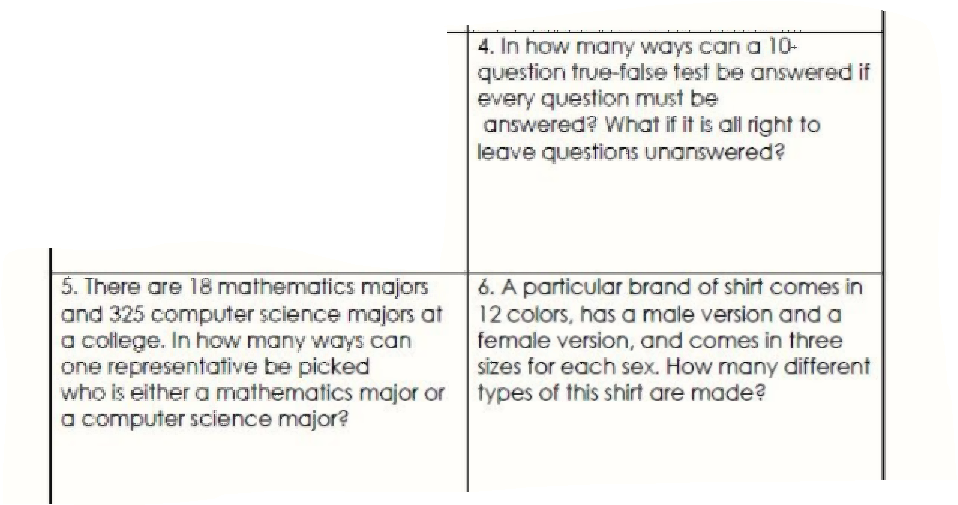 4. In how many ways can a 10-
question true-false test be answered if
every question must be
answered? What if it is all right to
leave questions unanswered?
5. There are 18 mathematics majors
and 325 computer science majors at
a college. In how many ways can
one representative be picked
who is either a mathematics major or types of this shirt are made?
a computer science major?
6. A particular brand of shirt comes in
12 colors, has a male version and a
female version, and comes in three
sizes for each sex. How many different

