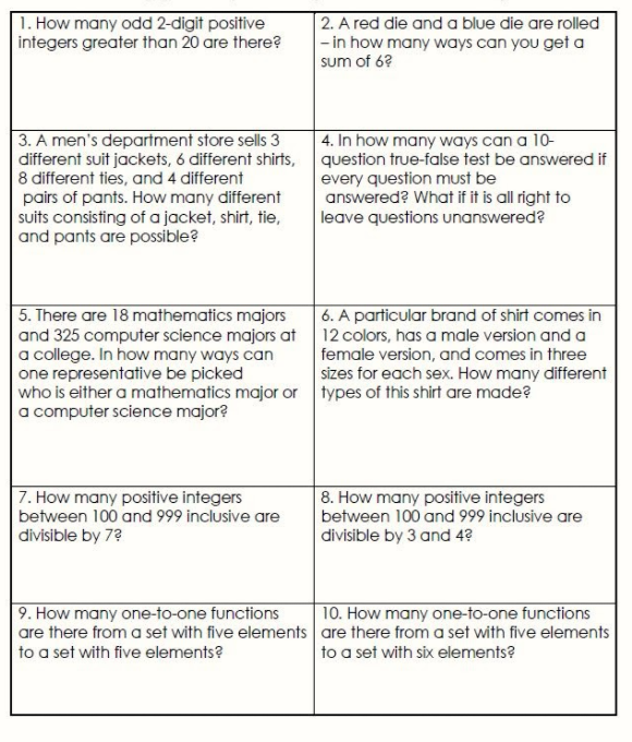 1. How many odd 2-digit positive
integers greater than 20 are there?
2. A red die and a blue die are rolled
|- in how many ways can you get a
sum of 6?
4. In how many ways can a 10-
3. A men's department store sells 3
different suit jackets, 6 different shirts, question true-false test be answered if
8 different ties, and 4 different
pairs of pants. How many different
suits consisting of a jacket, shirt, tie,
and pants are possible?
every question must be
answered? What if it is all right to
leave questions unanswered?
5. There are 18 mathematics majors
and 325 computer science majors at 12 colors, has a male version and a
|a college. In how many ways can
one representative be picked
who is either a mathematics major or types of this shirt are made?
a computer science major?
6. A particular brand of shirt comes in
female version, and comes in three
sizes for each sex. How many different
7. How many positive integers
between 100 and 999 inclusive are
8. How many positive integers
between 100 and 999 inclusive are
divisible by 3 and 4?
divisible by 7?
9. How many one-to-one functions
are there from a set with five elements are there from a set with five elements
10. How many one-to-one functions
to a set with five elements?
to a set with six elements?
