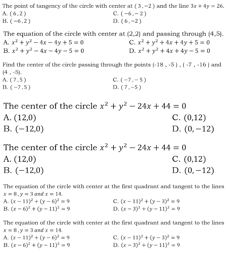The point of tangency of the circle with center at (3,-2) and the line 3x + 4y = 26.
A. (6,2)
В. ( -6,2)
С. ( -6,—2)
D. (6,-2)
The equation of the circle with center at (2,2) and passing through (4,5).
А. х2 + у2 — 4х - 4у + 5 %3D 0
В. х2 + у? — 4х — 4у — 5 3D 0
C. x? + y2 + 4x + 4y + 5 = 0
D. x2 + y2 + 4x + 4y – 5 = 0
Find the center of the circle passing through the points (-18 , -5 ) , (-7, -16 ) and
(4 , -5).
A. (7,5)
В. (-7,5)
С. ( -7,-5)
D. (7,-5)
The center of the circle x2 + y2 – 24x + 44 = 0
А. (12,0)
В. (-12,0)
С. (0,12)
D. (0,–12)
The center of the circle x2 + y2 – 24x + 44 = 0
А. (12,0)
В. (-12,0)
С. (0,12)
D. (0,–12)
The equation of the circle with center at the first quadrant and tangent to the lines
х %3D 8,у %3D 3and x —D 14.
A. (x – 11)2 + (y – 6)² = 9
В. (х — 6)? + (у — 11)? %3D 9
C. (x – 11)² + (y – 3)2 = 9
D. (x – 3)2 + (y – 11)? = 9
The equation of the circle with center at the first quadrant and tangent to the lines
x = 8, y = 3 and x = 14.
A. (x – 11)? + (y – 6)? = 9
В. (х — 6)2 + (у — 11)? %3D 9
С. (х — 11)2 + (у — 3)2 %3D 9
D. (x — 3)2 + (у - 11)2 %3D 9
