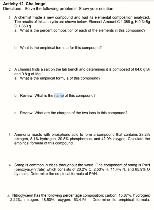 Activity 12. Challenge!
Directions: Solve the following problems. Show your solution.
1. A chemist made a new compound and had its elemental composition analyzed.
The results of this analysis are shown below. Element Amount C 1.388 g; H 0.345g
O 1.850 g
a. What is the percent composition of each of the elements in this compound?
b. What is the empirical formula for this compound?
2. A chemist finds a salt on the lab bench and determines it is composed of 64.0 g Br
and 9.8 g of Mg.
a. What is the empirical formula of this compound?
b. Review: What is the name of this compound?
c. Review: What are the charges of the two ions in this compound?
3. Ammonia reacts with phosphoric acid to form a compound that contains 28.2%
nitrogen, 8.1% hydrogen, 20.8% phosphorous, and 42.9% oxygen. Calculate the
empirical formula of this compound.
4. Smog is common in cities throughout the world. One component of smog is PAN
(peroxyacylnitrate) which consists of 20.2% C, 2.50% H, 11.4% N, and 65.9% O
by mass. Determine the empirical formula of PAN.
5. Nitroglycerin has the following percentage composition: carbon: 15.87%, hydrogen:
2.22%, nitrogen: 18.50%, oxygen: 63.41%. Determine its empirical formula.
