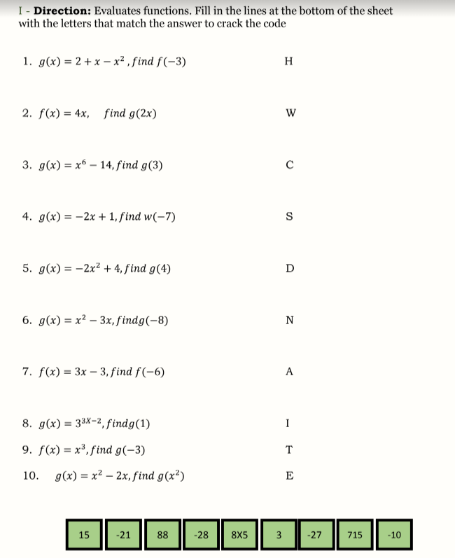 I - Direction: Evaluates functions. Fill in the lines at the bottom of the sheet
with the letters that match the answer to crack the code
1. g(x) = 2 + x – x² , find f (-3)
H
2. f(x) = 4x, find g(2x)
3. g(x) = x6 – 14, find g(3)
4. g(x) = -2x + 1, find w(-7)
S
5. g(x) = -2x² + 4, find g(4)
D
6. д(x) %3 х2 — 3х, findg(-8)
N
7. f(x) = 3x – 3, find f(-6)
A
8. g(x) = 33x-2, findg(1)
I
9. f(x) = x³, find g(-3)
T
10. g(x) = x² – 2x, find g(x²)
E
15
-21
88
-28
8X5
3
-27
715
-10
