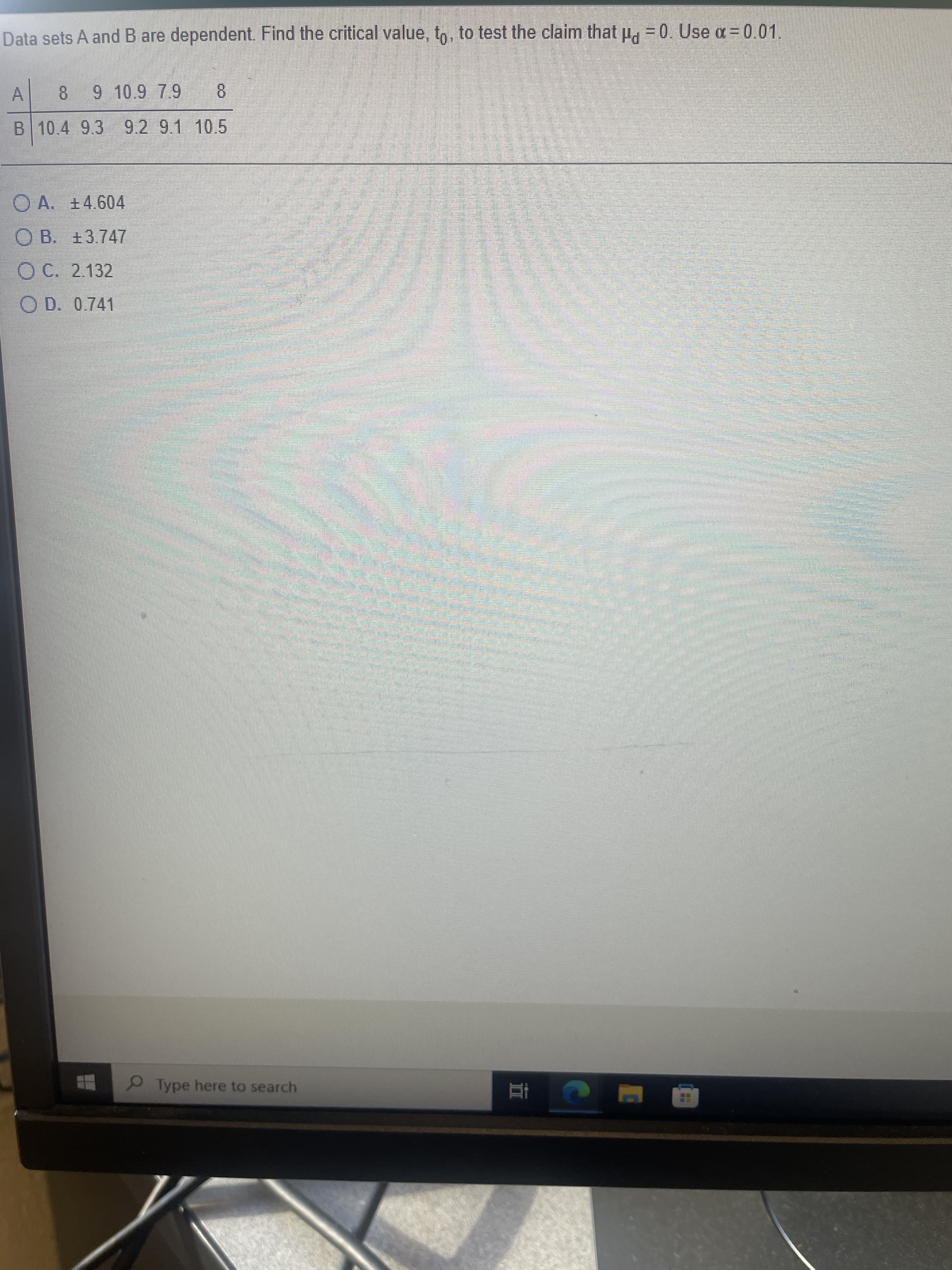 Data sets A and B are dependent. Find the critical value, to, to test the claim that µ. = 0. Use a = 0.01.
A
8 62 6 016 8
B 10.4 9.3 9.2 9.1 10.5
O A. +4.604
O B. +3.747
O C. 2.132
O D. 0.741
Type here to search
