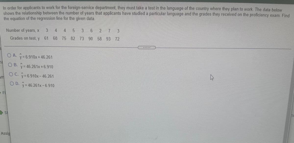 In order for applicants to work for the foreign-service department, they must take a test in the language of the country where they plan to work. The data below
shows the relationship between the number of years that applicants have studied a particular language and the grades they received on the proficiency exam. Find
the equation of the regression line for the given data.
Number of years, x
4 4
3 6
2 7 3
Grades on test, y 61 68 75 82 73 90 58 93 72
滷
O A. =6.910x+46.261
O B.
y = 46.261x+6.910
OC. v=6.910x-46.261
OD.
O D. y
= 46.261x -6.910
Fi
St
5e
Assig
