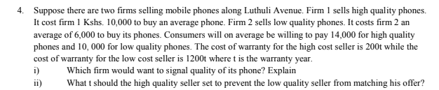 4. Suppose there are two firms selling mobile phones along Luthuli Avenue. Firm 1 sells high quality phones.
It cost firm 1 Kshs. 10,000 to buy an average phone. Firm 2 sells low quality phones. It costs firm 2 an
average of 6,000 to buy its phones. Consumers will on average be willing to pay 14,000 for high quality
phones and 10, 000 for low quality phones. The cost of warranty for the high cost seller is 200t while the
cost of warranty for the low cost seller is 1200t where t is the warranty year.
i)
Which firm would want to signal quality of its phone? Explain
What t should the high quality seller set to prevent the low quality seller from matching his offer?
ii)
