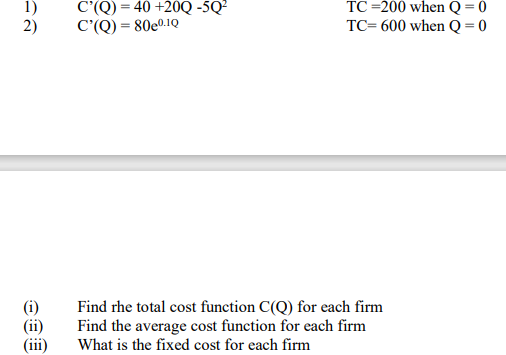 C'(Q) = 40 +20Q -5Q²
TC =200 when Q = 0
1)
2)
TC= 600 when Q=0
C'(Q) = 80e0.1Q
(i)
(ii)
(iii)
Find rhe total cost function C(Q) for each firm
Find the average cost function for each firm
What is the fixed cost for each firm

