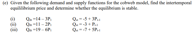 (e) Given the following demand and supply functions for the cobweb model, find the intertemporal
equililibrium price and determine whether the equilibrium is stable.
(ii)
(iii)
Qát =14 – 3P,
Qát =11 – 2P1
Qdt =19 – 6P1
Qst = -5 + 3P-1
Qst = -3 + Pt-1
Qst = -7+ 5P-1
