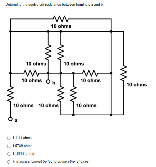 Determine the equivalent resistance between terminals a and b.
www
10 ohms
10 ohms
10 ohms
10 ohms
b
10 ohms 10 ohms
10 ohms
a
1.1111 ohms;
1.5789 ohms;
11.6667 ohms
The answer cannot be found on the other choices.
10 ohms
10 ohms