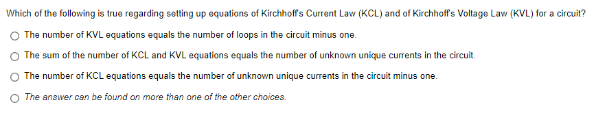 Which of the following is true regarding setting up equations of Kirchhoffs Current Law (KCL) and of Kirchhoff's Voltage Law (KVL) for a circuit?
The number of KVL equations equals the number of loops in the circuit minus one.
The sum of the number of KCL and KVL equations equals the number of unknown unique currents in the circuit.
The number of KCL equations equals the number of unknown unique currents in the circuit minus one.
O The answer can be found on more than one of the other choices.