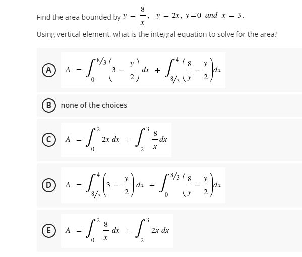8
Find the area bounded by y
y = 2x, y=0 and x = 3.
X
Using vertical element, what is the integral equation to solve for the area?
4
8 y
(A) A =
- S^³ (³ - Z) + + C (-3)^
(3-
dx
dx
(B) none of the choices
3
8
© ₁ - 1²2x ds - 1² ² ²
$²²
A
=
dx +
-dx
0
2 X
8/3 8
Ⓒ ₁ - /"^ ( ₁ - 3) ₁ - L^²^ ( # - 2).
D
A =
3
dx +
dx
V
3
8
Ⓒ ₁ - ² ½ dx - L² 2x de
(E)
A =
S³
+
dx
X
0
2