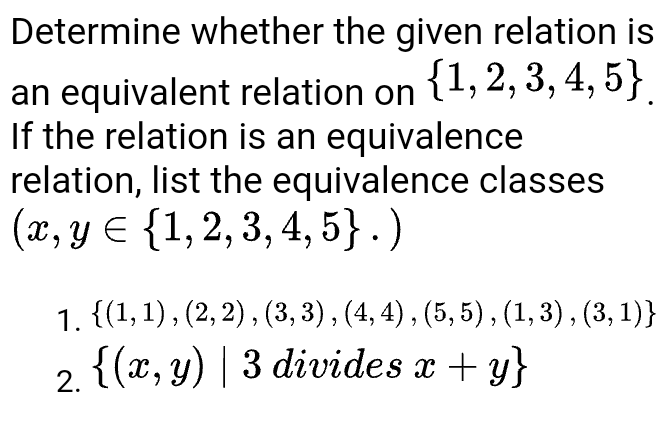 Determine whether the given relation is
an equivalent relation on (1, 2, 3, 4, 5}
If the relation is an equivalence
relation, list the equivalence classes
(x, y E {1,2, 3, 4, 5} . )
3, 4, 5}.
1. {(1,1), (2, 2) , (3, 3) , (4, 4) , (5, 5) , (1, 3) , (3, 1)}
2. {(x, y) | 3 divides x + y}

