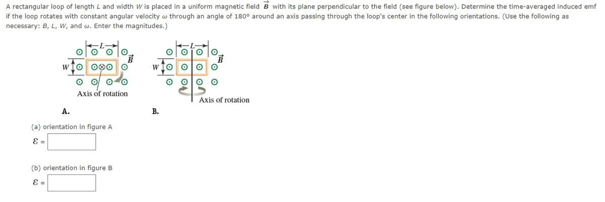 A rectangular loop of length L and width W is placed in a uniform magnetic field B with its plane perpendicular to the field (see figure below). Determine the time-averaged induced emf
if the loop rotates with constant angular velocity through an angle of 180° around an axis passing through the loop's center in the following orientations. (Use the following as
necessary: B, L, W, and w. Enter the magnitudes.)
O O
WIO 000
A.
Axis of rotation
(a) orientation in figure A
E =
B
(b) orientation in figure B
E =
W
B.
Axis of rotation