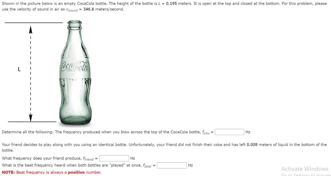 Shown in the picture below is an empty CocaCola bottle. The height of the bottle is L = 0.195 meters. It is open at the top and closed at the bottom. For this problem, please
use the velocity of sound in air as Vsound = 346.8 meters/second.
L
Determine all the following: The frequency produced when you blow across the top of the CocaCola bottle, fyou =
Your friend decides to play along with you using an identical bottle. Unfortunately, your friend did not finish their coke and has left 0.009 meters of liquid in the bottom of the
bottle.
What frequency does your friend produce, ffriend =
Hz
What is the beat frequency heard when both bottles are "played" at once, fbeat =
NOTE: Beat frequency is always a positive number.
Hz
Hz
Activate Windows
Go to Settings to activat