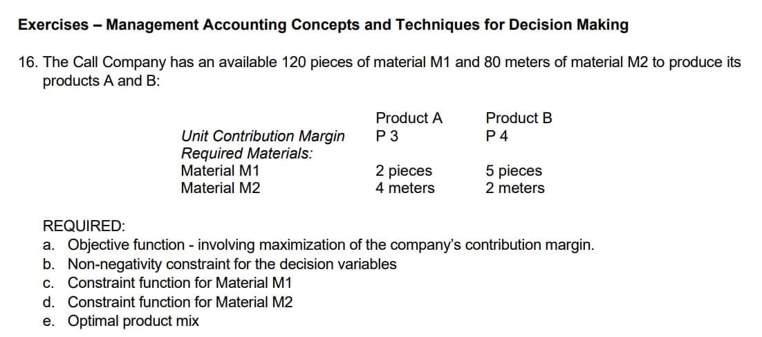 Exercises - Management Accounting Concepts and Techniques for Decision Making
16. The Call Company has an available 120 pieces of material M1 and 80 meters of material M2 to produce its
products A and B:
Product A
Product B
Unit Contribution Margin
Required Materials:
Material M1
P 3
P 4
2 pieces
4 meters
5 pieces
2 meters
Material M2
REQUIRED:
a. Objective function - involving maximization of the company's contribution margin.
b. Non-negativity constraint for the decision variables
с.
Constraint function for Material M1
d. Constraint function for Material M2
e. Optimal product mix
