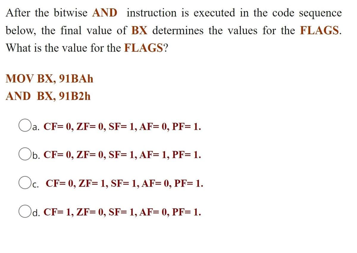 After the bitwise AND instruction is executed in the code sequence
below, the final value of BX determines the values for the FLAGS.
What is the value for the FLAGS?
MOV BX, 91BAH
AND BX, 91B2h
Oa.
a. CF= 0, ZF= 0, SF= 1, AF= 0, PF= 1.
Ob. CF= 0, ZF= 0, SF= 1, AF= 1, PF= 1.
Oc.
CF= 0, ZF= 1, SF= 1, AF= 0, PF= 1.
Od. CF= 1, ZF= 0, SF= 1, AF= 0, PF= 1.
