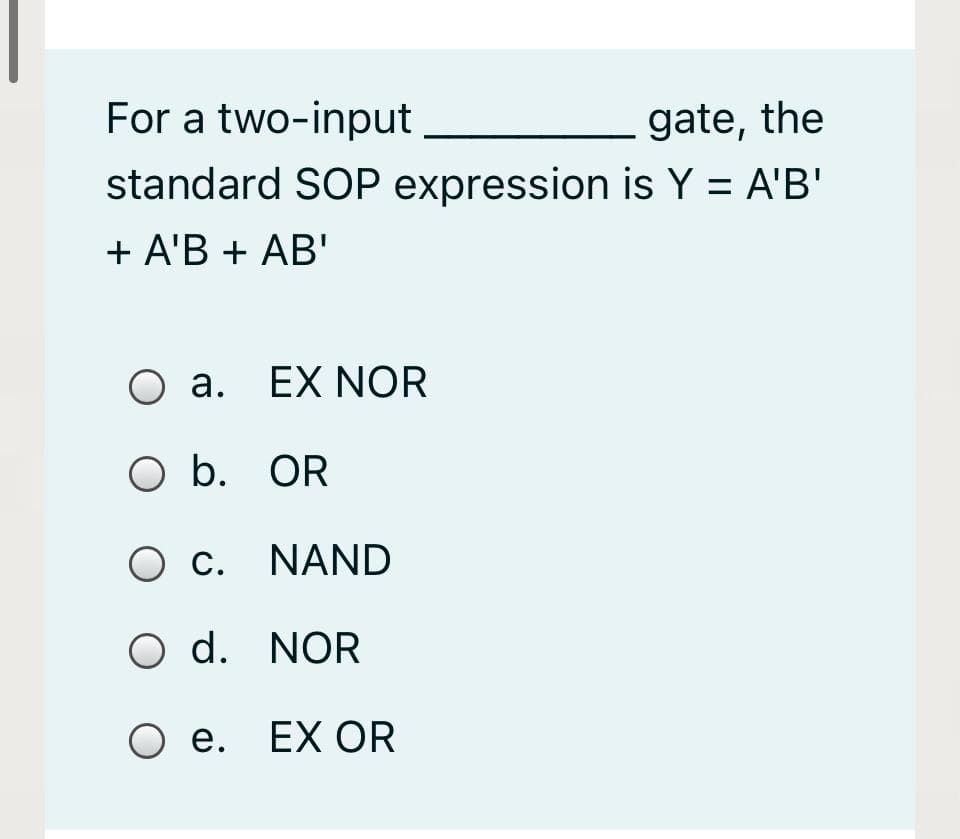For a two-input
gate, the
standard SOP expression is Y = A'B'
+ A'B + AB'
O a. EX NOR
O b. OR
O c. NAND
O d. NOR
Ое. ЕX OR
