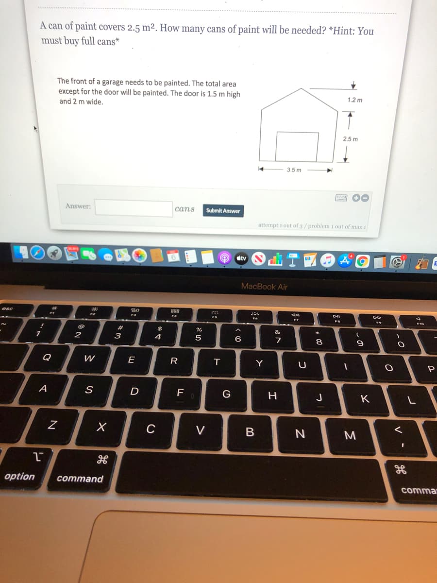 A can of paint covers 2.5 m². How many cans of paint will be needed? *Hint: You
must buy full cans*
The front of a garage needs to be painted. The total area
except for the door will be painted. The door is 1.5 m high
and 2 m wide.
1.2 m
2.5 m
14
3.5 m
Answer:
сans
Submit Answer
attempt i out of 3/ problem 1 out of max 1
stv
MacBook Air
esc
S0
888
F4
F10
1
&
4
5
8
9
Q
E
R
Y
U
P
A
D
F
G
J
V
B
gE
option
command
comma
is
