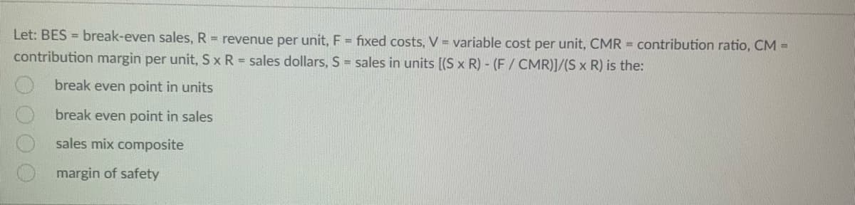 Let: BES= break-even sales, R = revenue per unit, F = fixed costs, V = variable cost per unit, CMR = contribution ratio, CM =
contribution margin per unit, S x R = sales dollars, S = sales in units [(S x R) - (F/CMR)]/(S x R) is the:
break even point in units
break even point in sales
sales mix composite
margin of safety
0000