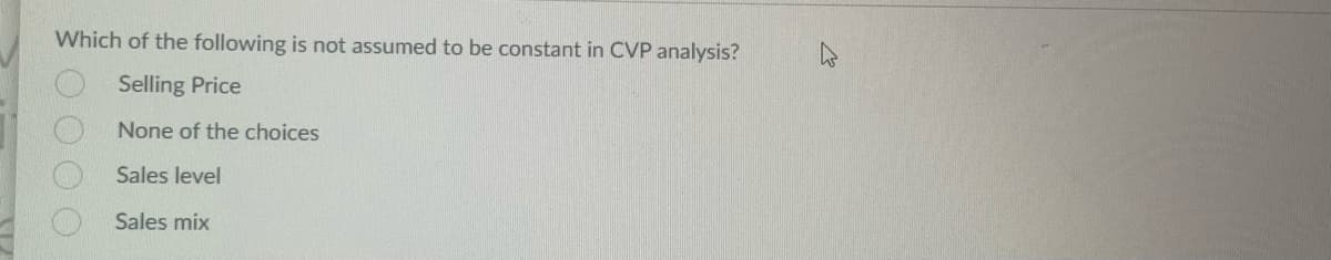 Which of the following is not assumed to be constant in CVP analysis?
Selling Price
None of the choices
Sales level
Sales mix
0000